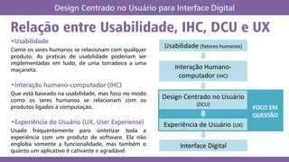 Relação entre Usabilidade, IHC, DCU e UX
Design Centrado no Usuário para Interface Digital
•Usabilidade
Como os seres humanos se relacionam com qualquer
produto. As praticas de usabilidade poderiam ser
implementadas em tudo, de uma torradeira a uma
maçaneta.
•Interação humano-computador (IHC)
Que está baseado na usabilidade, mas foco no modo
como os seres humanos se relacionam com os
produtos ligados à computação.
•Experiência do Usuário (UX, User Experiense)
Usado frequentemente para sintetizar toda a
experiência com um produto de software. Ela não
engloba somente a funcionalidade, mas também o
quanto um aplicativo é cativante e agradável.
Usabilidade (fatores humanos)
Interação Humano-
computador (IHC)
Design Centrado no Usuário
(DCU)
Experiência de Usuário (UX)
Interface Digital
FOCO EM
QUESTÃO
 