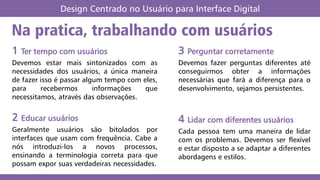 Na pratica, trabalhando com usuários
1 Ter tempo com usuários
Devemos estar mais sintonizados com as
necessidades dos usuários, a única maneira
de fazer isso é passar algum tempo com eles,
para recebermos informações que
necessitamos, através das observações.
2 Educar usuários
Geralmente usuários são bitolados por
interfaces que usam com frequência. Cabe a
nós introduzi-los a novos processos,
ensinando a terminologia correta para que
possam expor suas verdadeiras necessidades.
3 Perguntar corretamente
Devemos fazer perguntas diferentes até
conseguirmos obter a informações
necessárias que fará a diferença para o
desenvolvimento, sejamos persistentes.
4 Lidar com diferentes usuários
Cada pessoa tem uma maneira de lidar
com os problemas. Devemos ser flexível
e estar disposto a se adaptar a diferentes
abordagens e estilos.
Design Centrado no Usuário para Interface Digital
 