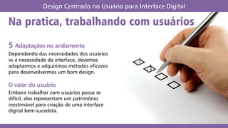 Na pratica, trabalhando com usuários
Design Centrado no Usuário para Interface Digital
5 Adaptações no andamento
Dependendo das necessidades dos usuários
vs a necessidade da interface, devemos
adaptarmos e adquirimos métodos eficazes
para desenvolvermos um bom design.
O valor do usuário
Embora trabalhar com usuários possa se
difícil, eles representam um patrimônio
inestimável para criação de uma interface
digital bem-sucedida.
 