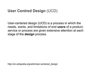User-centered design (UCD) is a process in which the
needs, wants, and limitations of end users of a product,
service or process are given extensive attention at each
stage of the design process.
User Centred Design (UCD)
http://en.wikipedia.org/wiki/User-centered_design
 