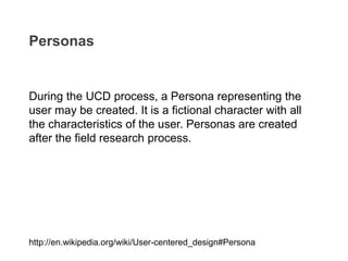 During the UCD process, a Persona representing the
user may be created. It is a fictional character with all
the characteristics of the user. Personas are created
after the field research process.
Personas
http://en.wikipedia.org/wiki/User-centered_design#Persona
 