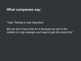 “User Testing is very important.
But we don’t have time for it because we are in the
middle of a big redesign and need to get this done first.”
What companies say:
 
