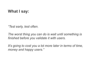 “Test early, test often.
The worst thing you can do is wait until something is
finished before you validate it with users.
It’s going to cost you a lot more later in terms of time,
money and happy users.”
What I say:
 