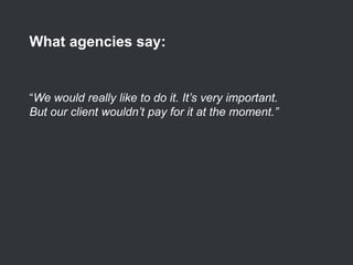 “We would really like to do it. It’s very important.
But our client wouldn’t pay for it at the moment.”
What agencies say:
 