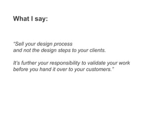 “Sell your design process
and not the design steps to your clients.
It’s further your responsibility to validate your work
before you hand it over to your customers.”
What I say:
 