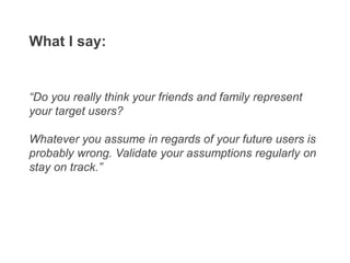 “Do you really think your friends and family represent
your target users?
Whatever you assume in regards of your future users is
probably wrong. Validate your assumptions regularly on
stay on track.”
What I say:
 