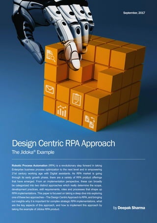 Design Centric RPA Approach
The Jidoka®
Example
by Deepak Sharma
September, 2017
Robotic Process Automation (RPA) is a revolutionary step forward in taking
Enterprise business process optimization to the next level and in empowering
21st century working age with Digital assistants. As RPA market is going
through its early growth phase, there are a variety of RPA product offerings
that have emerged. From an implementation perspective, these can broadly
be categorized into two distinct approaches which really determine the scope,
development practices, skill requirements, roles and processes that shape up
RPA implementations. This paper is focused on taking a deep dive into exploring
one of these two approaches –The Design CentricApproach to RPA, and bringing
out insights why it is important for complex strategic RPA implementations, what
are the key aspects of this approach, and how to implement this approach by
taking the example of Jidoka RPA product.
 
