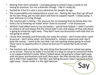• Moving from strict schedule – everyday going to school 5 days a week to not
having to anymore. For me a dramatic change. I like it I really do.
• Excited for it but it is also a scary adventure for people my age
• The responsibility and independence scares me – feeling like now that I go off and
do my own thing, get my own place and have to support myself – I keep saying it
over and over it is a big change.
• The scariest part is failing – the pressure for me knowing that my family does not
have a lot so knowing no matter what I have to succeed – a lot of pressure.
• Wished I had talked more to my counselors – would have helped – I didn’t connect
to school at all and always felt the school didn’t care and always all they talk about
is going to university right away. They don’t have any discussions with kids that are
not going to school
• I know that mentally and financially not ready for school – don’t know what I want
to pursue – don’t know what I am interested in. School is expensive and I don’t
have the money. I want to be sure that I am not wasting money going to school.
There were no opportunities in school to find out if I would like to do certain
things.
• The teachers and counselors, the only thing they focused on in school was going
on to school. They try to make it sound like it is okay to not go to school but there
is no support behind it really. When I talked about not going to school right away
with my peers and teachers and stuff, they were like that sounds like a great idea
but it didn’t feel supportive - felt like I was failing because I wasn’t going to school
right away. I know inside it is the right decision
Say
 