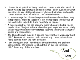 • I have a lot of questions in my mind and I don’t know who to ask. I
don’t want to appear stupid and sometimes I don’t even know what
questions to ask. At times I am overwhelmed with fear and doubt.
I don’t want to be so afraid that I can’t move forward.
• It takes courage but I have always wanted to do – always been very
independent. I love to succeed. I just want people to be proud of
me so decided to just do it and hopefully be happier
• A huge support for me has been my mom who played a big role in
my decision. She just tells me about her past experiences and lately
since I’ve grown up more I’ve started listening to her and taking her
advice and recognition.
• The China trip was huge as it opened my eyes that it was okay that I
didn’t know what I wanted to do yet – strong conversations have
really pushed me in the right direction.
• I am finding out that I need better critical thinking and problem
solving skills. We talked a lot about this on our trip to China. I
didn’t learn any of this in school.
And
more
 