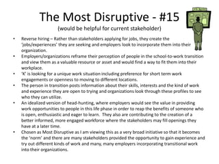 The Most Disruptive - #15
(would be helpful for current stakeholder)
• Reverse hiring – Rather than stakeholders applying for jobs, they create the
‘jobs/experiences’ they are seeking and employers look to incorporate them into their
organization.
• Employers/organizations reframe their perception of people in the school-to-work transition
and view them as a valuable resource or asset and would find a way to fit them into their
workplace.
• ‘K’ is looking for a unique work situation including preference for short term work
engagements or openness to moving to different locations.
• The person in transition posts information about their skills, interests and the kind of work
and experience they are open to trying and organizations look through these profiles to see
who they can utilize.
• An idealized version of head-hunting, where employers would see the value in providing
work opportunities to people in this life phase in order to reap the benefits of someone who
is open, enthusiastic and eager to learn. They also are contributing to the creation of a
better informed, more engaged workforce where the stakeholders may fill openings they
have at a later time.
• Chosen as Most Disruptive as I am viewing this as a very broad initiative so that it becomes
the ‘norm’ and there are many stakeholders provided the opportunity to gain experience and
try out different kinds of work and many, many employers incorporating transitional work
into their organizations.
 