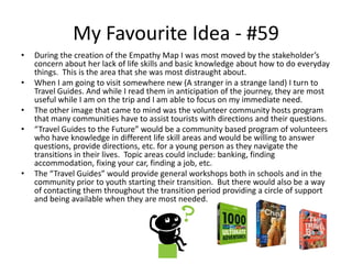 My Favourite Idea - #59
• During the creation of the Empathy Map I was most moved by the stakeholder’s
concern about her lack of life skills and basic knowledge about how to do everyday
things. This is the area that she was most distraught about.
• When I am going to visit somewhere new (A stranger in a strange land) I turn to
Travel Guides. And while I read them in anticipation of the journey, they are most
useful while I am on the trip and I am able to focus on my immediate need.
• The other image that came to mind was the volunteer community hosts program
that many communities have to assist tourists with directions and their questions.
• “Travel Guides to the Future” would be a community based program of volunteers
who have knowledge in different life skill areas and would be willing to answer
questions, provide directions, etc. for a young person as they navigate the
transitions in their lives. Topic areas could include: banking, finding
accommodation, fixing your car, finding a job, etc.
• The “Travel Guides” would provide general workshops both in schools and in the
community prior to youth starting their transition. But there would also be a way
of contacting them throughout the transition period providing a circle of support
and being available when they are most needed.
 