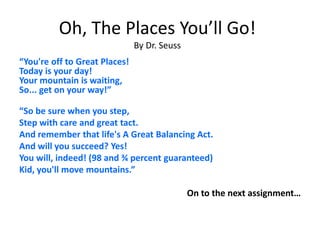 Oh, The Places You’ll Go!
By Dr. Seuss
“You're off to Great Places!
Today is your day!
Your mountain is waiting,
So... get on your way!”
“So be sure when you step,
Step with care and great tact.
And remember that life's A Great Balancing Act.
And will you succeed? Yes!
You will, indeed! (98 and ¾ percent guaranteed)
Kid, you'll move mountains.”
On to the next assignment…
 