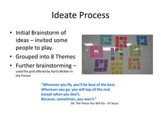 Ideate Process
• Initial Brainstorm of
ideas – invited some
people to play.
• Grouped into 8 Themes
• Further brainstorming –
used the grid offered by Karla McKee in
the Forum
“Wherever you fly, you'll be best of the best.
Wherever you go, you will top all the rest.
Except when you don't.
Because, sometimes, you won't.”
Oh, The Places You Will Go – Dr Seuss
 