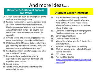And more ideas….
Reframe Definition of Success
and Work
17. Accept transition as an essential phase of life
and use as a learning journey
18. Societal expectation of success being defined
as career – redefine what success means.
Challenge accepted wisdom, practices and
ways of looking at things – go beyond the
status quo. Create success statements for
yourself.
19. Reverse failure and success. Biggest lessons
come from failing – take risks and fail faster
20. Understand the difference between having a
job and being able to earn income. How can
you earn income and do what you love?
21. Conduct interviews with famous people who
are in different careers
22. Determine how you balance other’s
expectations and your own definition and
experiences of success
23. Keep a Journal
24. Talk to Artists, Musicians and others who
create their income
Discover Career Interests
25. Play with others – dress up or other
pretend games that you did when you
were a child. A career “tickle trunk”
(dress up/props trunk) try it on and see
where it takes you.
26. Complete the Strengths Finder program.
Develop an asset map for yourself.
27. Career scavenger hunt
28. Create a career bucket list.
29. Make a list of what you don’t like to do –
eliminate them.
30. Aptitude testing/career counselling
31. Work on a cruise ship – a lot of different
careers on board
32. TED talks – careers
33. Play the Flow Games
(http://www.interchange.dk/practices/fl
owgame/)
 