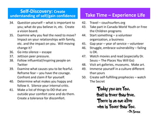 Self-Discovery: Create
understanding of self/gain confidence
34. Question yourself – what is important to
you; what do you believe in, etc. Create
a vision board.
35. Examine why you feel the need to move?
Impact on your relationships with family,
etc. and the impact on you. Will moving
change it?
36. Go into silence – escape
37. Jettison peer pressure.
38. Follow influential/inspiring people on
Twitter
39. Examine what causes you to be fearful.
Reframe fear – you have the courage.
Confront and claim if for yourself.
40. Determine what makes you happy and
follow it. Silence your internal critic.
41. Make a list of things to DO that are
outside your comfort zone and do them.
Create a tolerance for discomfort.
Take Time – Experience Life
42. Travel – couchsurfers.org
43. Take part in Canada World Youth or Free
the Children programs
44. Start something – a volunteer
organization, a business
45. Gap year – year of service – volunteer
46. Struggle, embrace vulnerability – failing
is OK.
47. Watch movies and read (especially Dr.
Seuss – The Places You Will Go)
48. Visit art galleries, museums. Make art.
49. Immerse yourself in a culture different
than yours
50. Create self-fulfilling prophecies – watch
The Secret
 