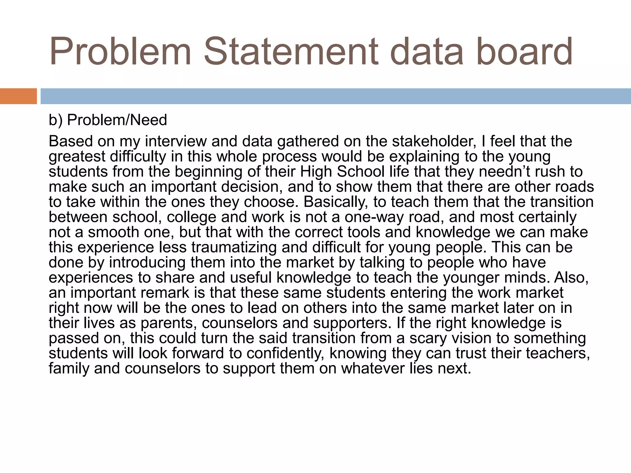 Problem Statement data board
b) Problem/Need
Based on my interview and data gathered on the stakeholder, I feel that the
greatest difficulty in this whole process would be explaining to the young
students from the beginning of their High School life that they needn‟t rush to
make such an important decision, and to show them that there are other roads
to take within the ones they choose. Basically, to teach them that the transition
between school, college and work is not a one-way road, and most certainly
not a smooth one, but that with the correct tools and knowledge we can make
this experience less traumatizing and difficult for young people. This can be
done by introducing them into the market by talking to people who have
experiences to share and useful knowledge to teach the younger minds. Also,
an important remark is that these same students entering the work market
right now will be the ones to lead on others into the same market later on in
their lives as parents, counselors and supporters. If the right knowledge is
passed on, this could turn the said transition from a scary vision to something
students will look forward to confidently, knowing they can trust their teachers,
family and counselors to support them on whatever lies next.
 