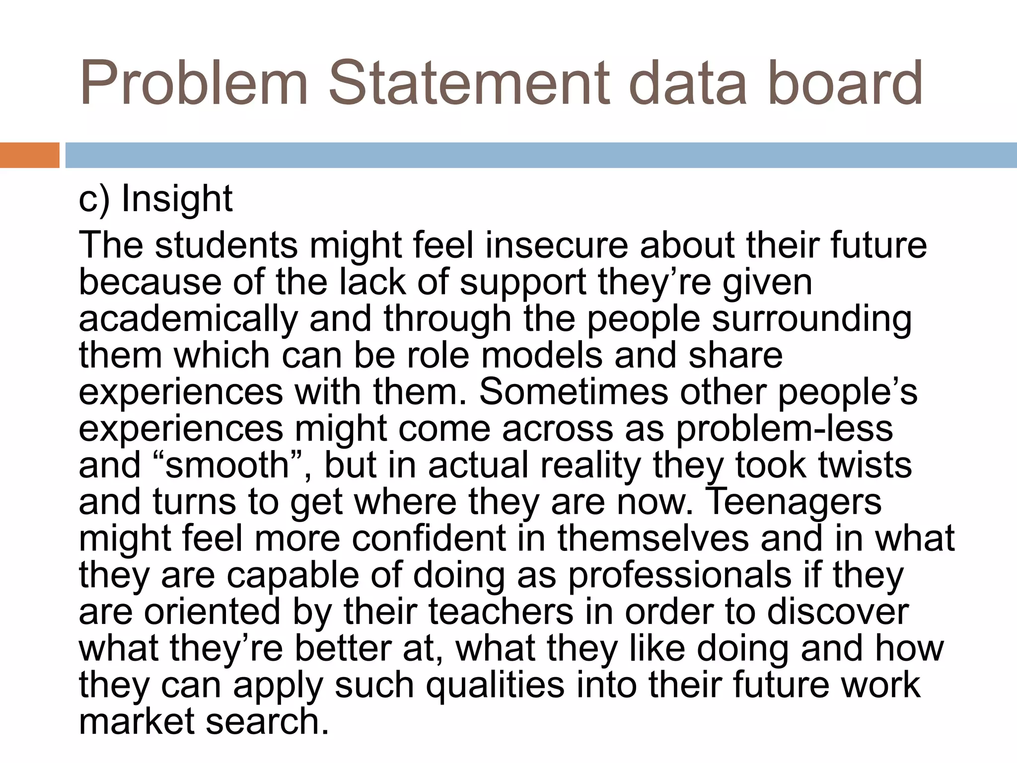 Problem Statement data board
c) Insight
The students might feel insecure about their future
because of the lack of support they‟re given
academically and through the people surrounding
them which can be role models and share
experiences with them. Sometimes other people‟s
experiences might come across as problem-less
and “smooth”, but in actual reality they took twists
and turns to get where they are now. Teenagers
might feel more confident in themselves and in what
they are capable of doing as professionals if they
are oriented by their teachers in order to discover
what they‟re better at, what they like doing and how
they can apply such qualities into their future work
market search.
 