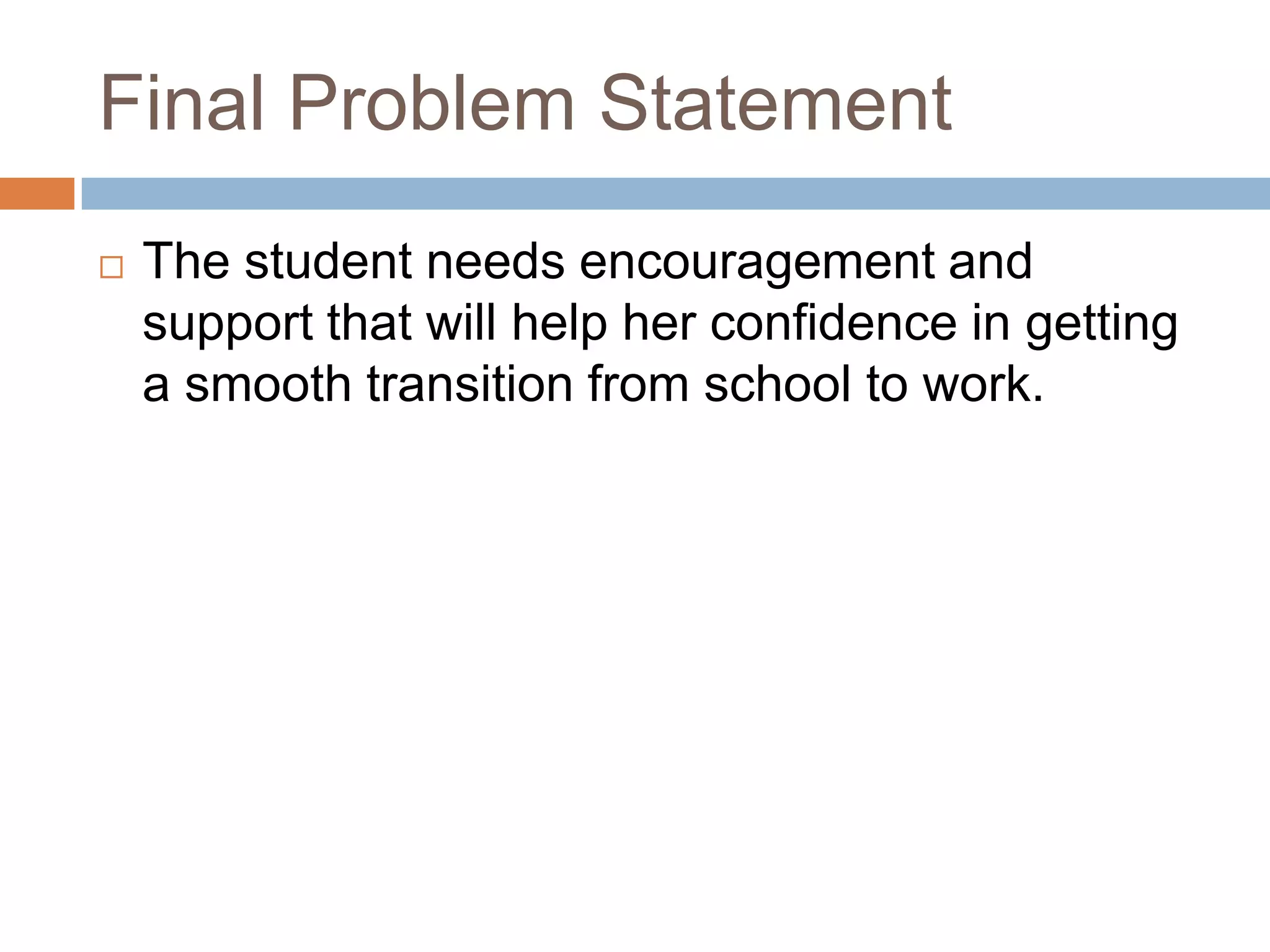 Final Problem Statement
 The student needs encouragement and
support that will help her confidence in getting
a smooth transition from school to work.
 