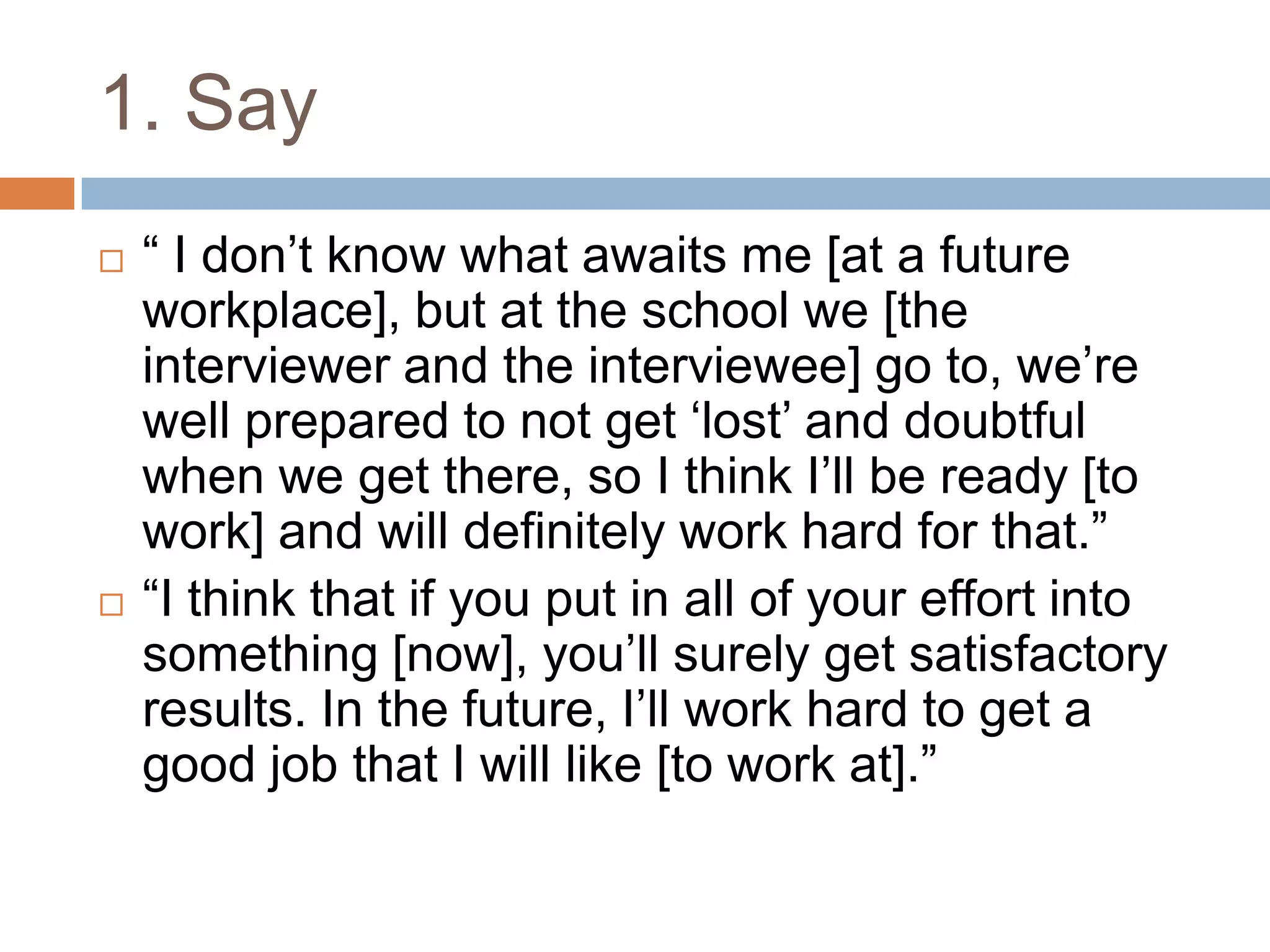 1. Say
 “ I don‟t know what awaits me [at a future
workplace], but at the school we [the
interviewer and the interviewee] go to, we‟re
well prepared to not get „lost‟ and doubtful
when we get there, so I think I‟ll be ready [to
work] and will definitely work hard for that.”
 “I think that if you put in all of your effort into
something [now], you‟ll surely get satisfactory
results. In the future, I‟ll work hard to get a
good job that I will like [to work at].”
 