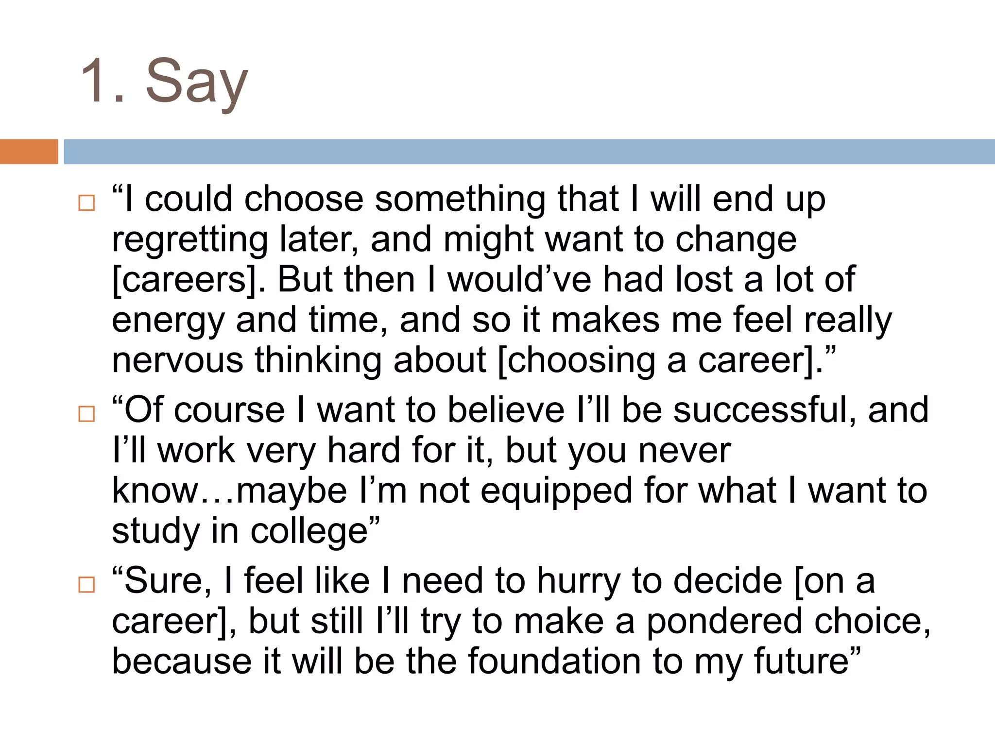 1. Say
 “I could choose something that I will end up
regretting later, and might want to change
[careers]. But then I would‟ve had lost a lot of
energy and time, and so it makes me feel really
nervous thinking about [choosing a career].”
 “Of course I want to believe I‟ll be successful, and
I‟ll work very hard for it, but you never
know…maybe I‟m not equipped for what I want to
study in college”
 “Sure, I feel like I need to hurry to decide [on a
career], but still I‟ll try to make a pondered choice,
because it will be the foundation to my future”
 
