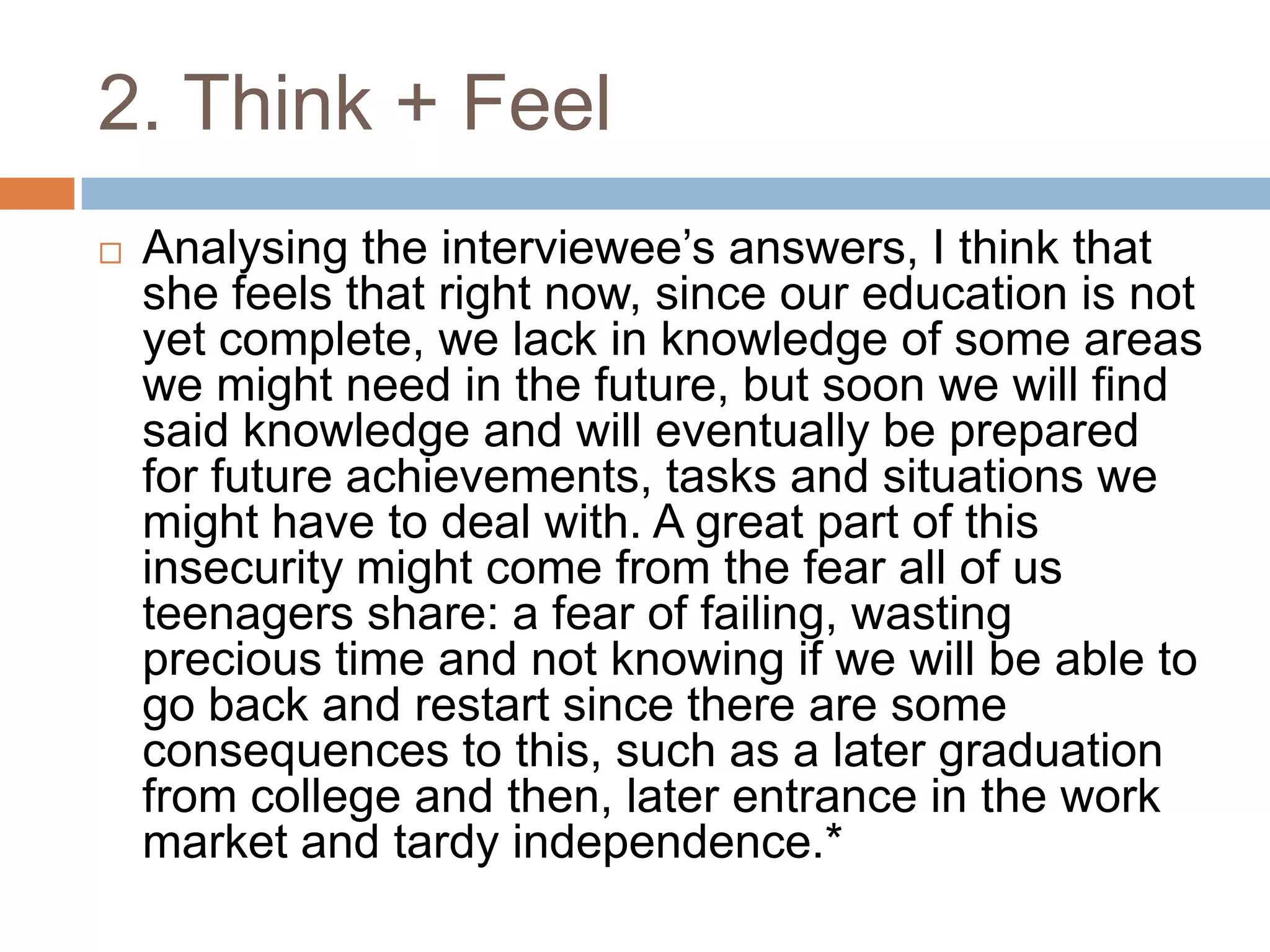2. Think + Feel
 Analysing the interviewee‟s answers, I think that
she feels that right now, since our education is not
yet complete, we lack in knowledge of some areas
we might need in the future, but soon we will find
said knowledge and will eventually be prepared
for future achievements, tasks and situations we
might have to deal with. A great part of this
insecurity might come from the fear all of us
teenagers share: a fear of failing, wasting
precious time and not knowing if we will be able to
go back and restart since there are some
consequences to this, such as a later graduation
from college and then, later entrance in the work
market and tardy independence.*
 