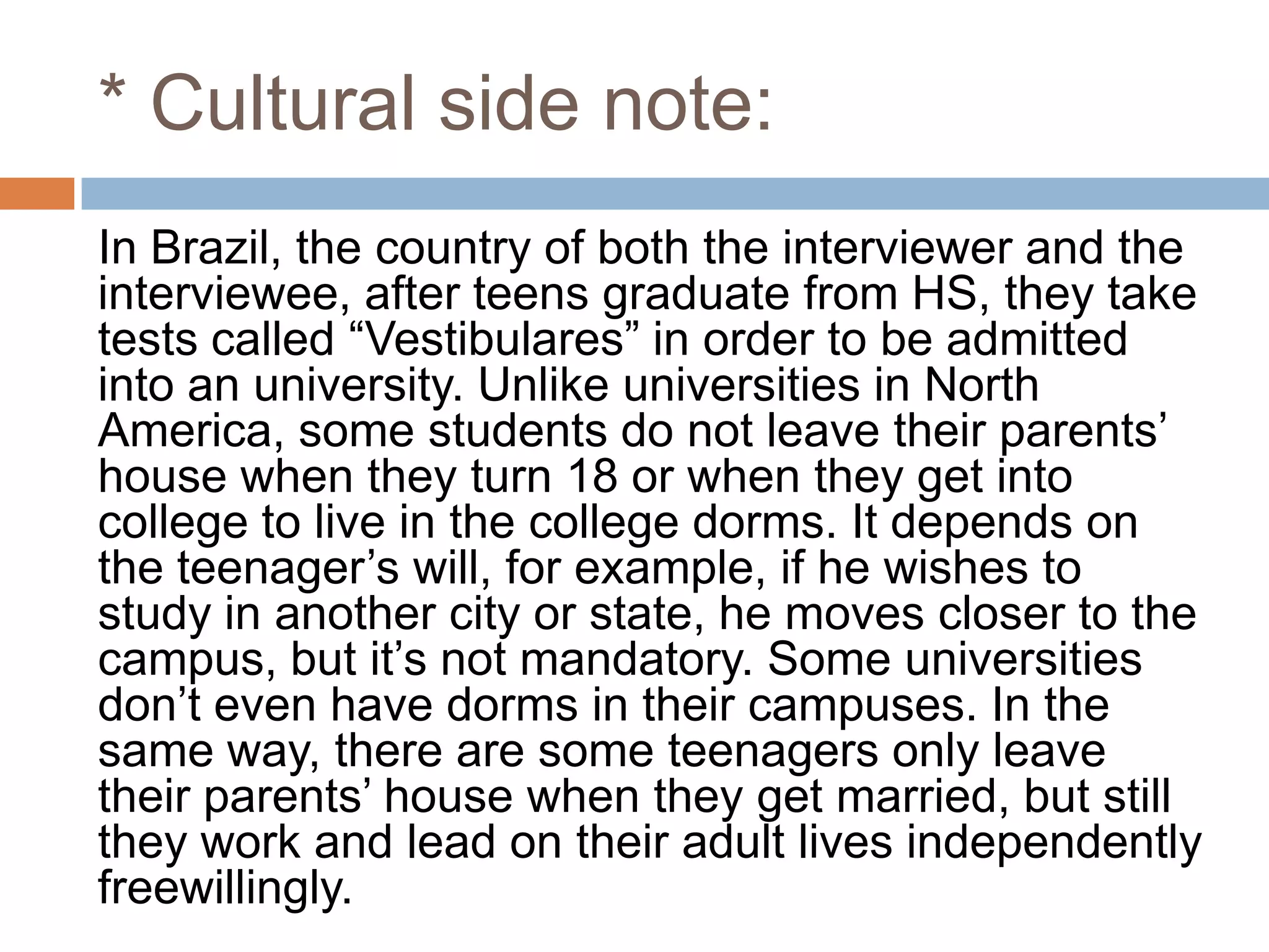 * Cultural side note:
In Brazil, the country of both the interviewer and the
interviewee, after teens graduate from HS, they take
tests called “Vestibulares” in order to be admitted
into an university. Unlike universities in North
America, some students do not leave their parents‟
house when they turn 18 or when they get into
college to live in the college dorms. It depends on
the teenager‟s will, for example, if he wishes to
study in another city or state, he moves closer to the
campus, but it‟s not mandatory. Some universities
don‟t even have dorms in their campuses. In the
same way, there are some teenagers only leave
their parents‟ house when they get married, but still
they work and lead on their adult lives independently
freewillingly.
 