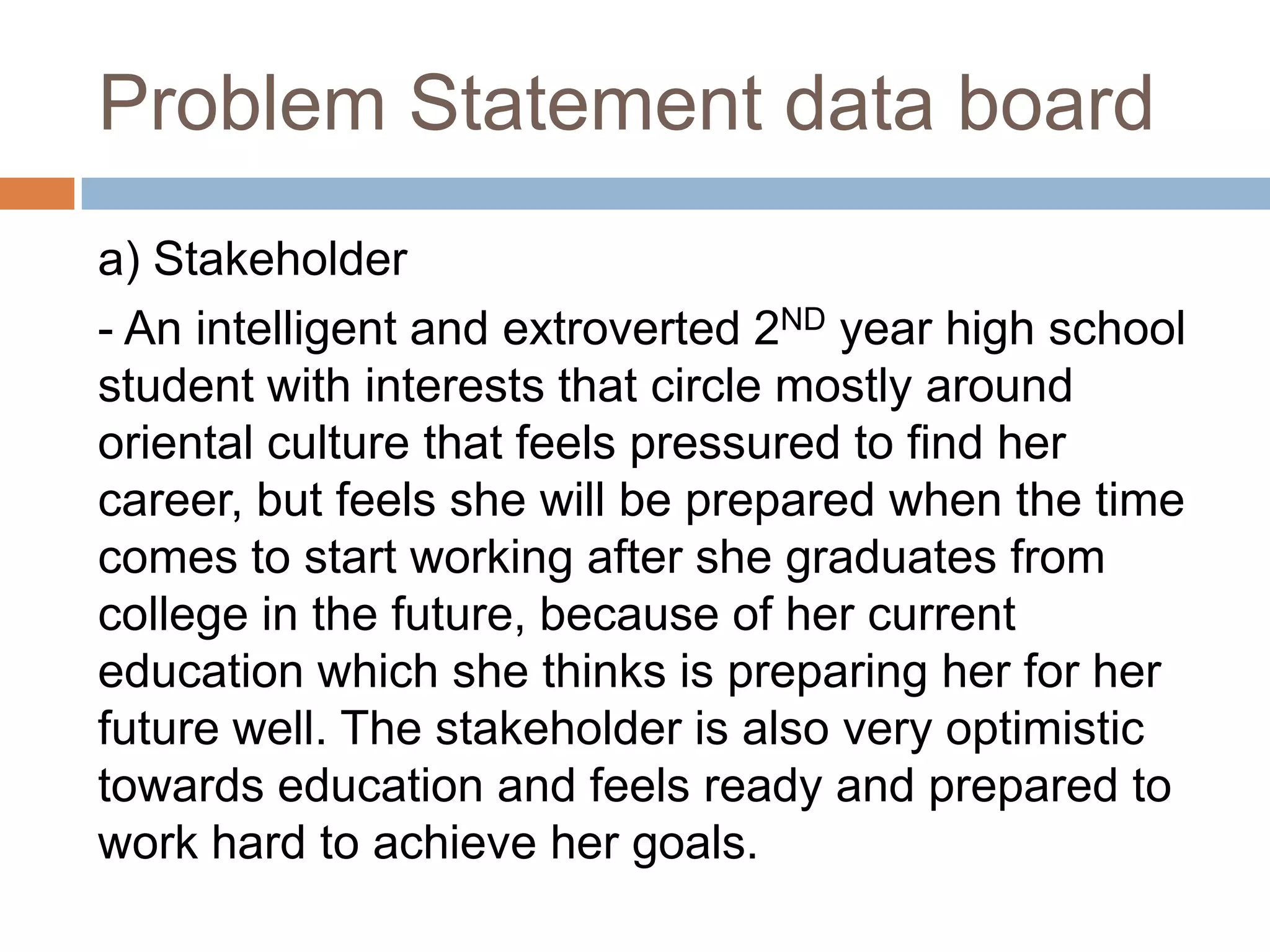 Problem Statement data board
a) Stakeholder
- An intelligent and extroverted 2ND year high school
student with interests that circle mostly around
oriental culture that feels pressured to find her
career, but feels she will be prepared when the time
comes to start working after she graduates from
college in the future, because of her current
education which she thinks is preparing her for her
future well. The stakeholder is also very optimistic
towards education and feels ready and prepared to
work hard to achieve her goals.
 
