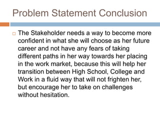 Problem Statement Conclusion
 The Stakeholder needs a way to become more
confident in what she will choose as her future
career and not have any fears of taking
different paths in her way towards her placing
in the work market, because this will help her
transition between High School, College and
Work in a fluid way that will not frighten her,
but encourage her to take on challenges
without hesitation.
 