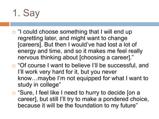 1. Say
 “I could choose something that I will end up
regretting later, and might want to change
[careers]. But then I would‟ve had lost a lot of
energy and time, and so it makes me feel really
nervous thinking about [choosing a career].”
 “Of course I want to believe I‟ll be successful, and
I‟ll work very hard for it, but you never
know…maybe I‟m not equipped for what I want to
study in college”
 “Sure, I feel like I need to hurry to decide [on a
career], but still I‟ll try to make a pondered choice,
because it will be the foundation to my future”
 