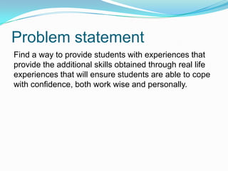 Problem statement
Find a way to provide students with experiences that
provide the additional skills obtained through real life
experiences that will ensure students are able to cope
with confidence, both work wise and personally.
 