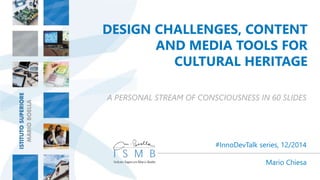 DESIGN CHALLENGES, CONTENT 
AND MEDIA TOOLS FOR 
CULTURAL HERITAGE 
A PERSONAL STREAM OF CONSCIOUSNESS IN 60 SLIDES 
#InnoDevTalk series, 12/2014 
Mario Chiesa 
 
