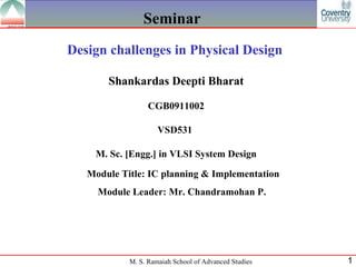Seminar
Design challenges in Physical Design

       Shankardas Deepti Bharat

                  CGB0911002

                     VSD531

    M. Sc. [Engg.] in VLSI System Design

   Module Title: IC planning & Implementation
     Module Leader: Mr. Chandramohan P.




            M. S. Ramaiah School of Advanced Studies   1
 