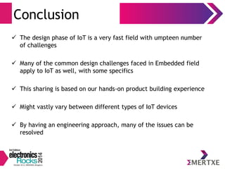 Conclusion 
 The design phase of IoT is a very fast field with umpteen number 
of challenges 
 Many of the common design challenges faced in Embedded field 
apply to IoT as well, with some specifics 
 This sharing is based on our hands-on product building experience 
 Might vastly vary between different types of IoT devices 
 By having an engineering approach, many of the issues can be 
resolved 
 