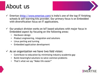 About us 
 Emertxe (http://www.emertxe.com) is India’s one of the top IT finishing 
schools & self learning kits provider. Our primary focus is on Embedded 
with diversification focus on IT applications. 
 Our product division works on IoT based solutions with major focus in 
Embedded aspect by focusing on the following areas: 
• Hardware design 
• Product engineering, integration and solutions 
• Linux porting and turning 
• Embedded application development 
 As an organization we have two fold vision: 
• Contribute to education by minimizing industry-academia gap 
• Build meaningful solutions to solve common problems 
• That’s what we say “Make life easier” 
 