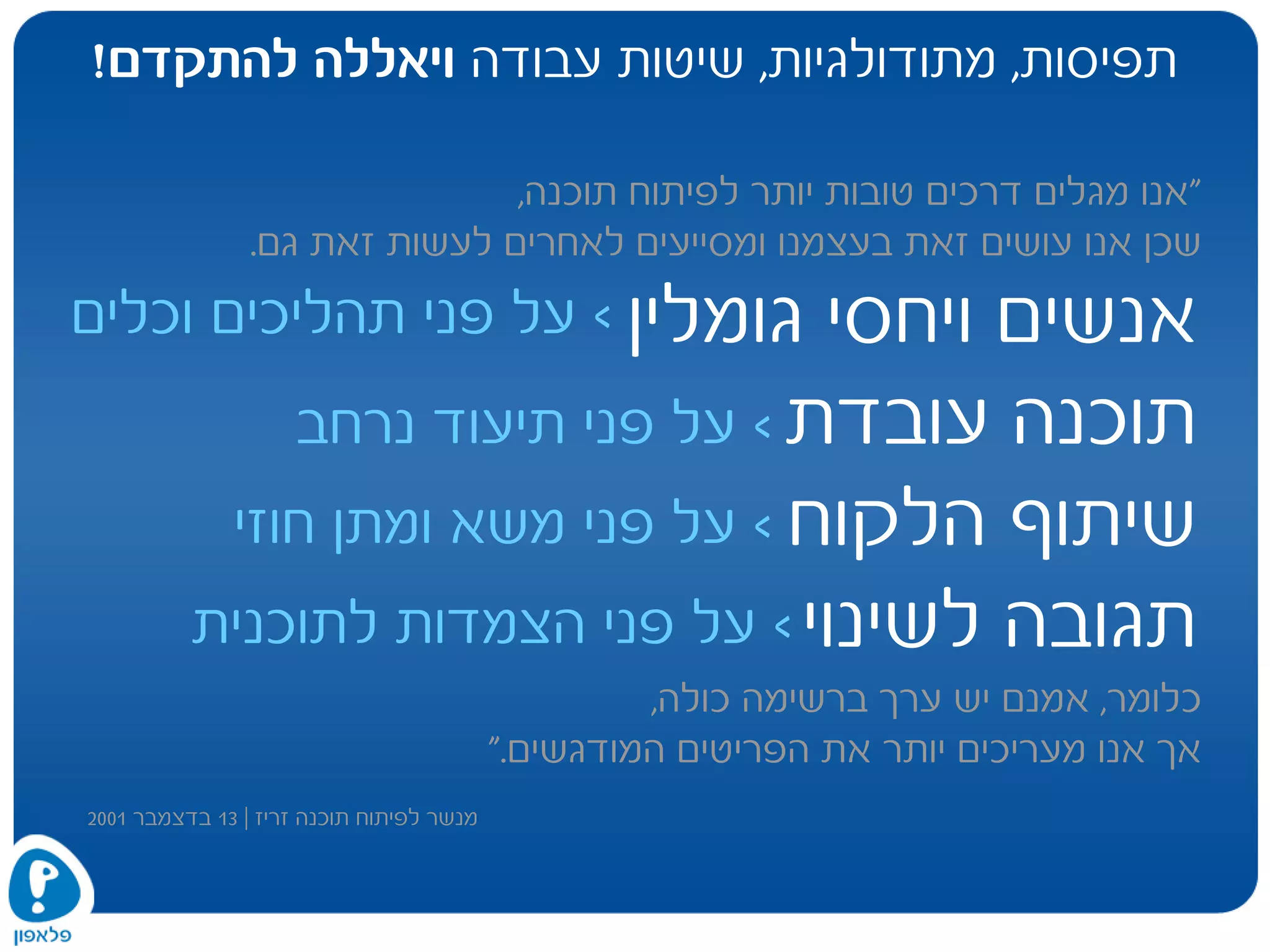 ‫תפיסות‬,‫מתודולגיות‬,‫עבודה‬ ‫שיטות‬‫להתקדם‬ ‫ויאללה‬!
‫גומלין‬ ‫ויחסי‬ ‫אנשים‬
‫עובדת‬ ‫תוכנה‬
‫הלקוח‬ ‫שיתוף‬
‫לשינוי‬ ‫תגובה‬
<‫על‬‫וכלים‬ ‫תהליכים‬ ‫פני‬
<‫על‬‫נרחב‬ ‫תיעוד‬ ‫פני‬
<‫על‬‫חוזי‬ ‫ומתן‬ ‫משא‬ ‫פני‬
<‫על‬‫לתוכנית‬ ‫הצמדות‬ ‫פני‬
"‫תוכנה‬ ‫לפיתוח‬ ‫יותר‬ ‫טובות‬ ‫דרכים‬ ‫מגלים‬ ‫אנו‬,
‫גם‬ ‫זאת‬ ‫לעשות‬ ‫לאחרים‬ ‫ומסייעים‬ ‫בעצמנו‬ ‫זאת‬ ‫עושים‬ ‫אנו‬ ‫שכן‬.
‫כלומר‬,‫כולה‬ ‫ברשימה‬ ‫ערך‬ ‫יש‬ ‫אמנם‬,
‫המודגשים‬ ‫הפריטים‬ ‫את‬ ‫יותר‬ ‫מעריכים‬ ‫אנו‬ ‫אך‬".
‫זריז‬ ‫תוכנה‬ ‫לפיתוח‬ ‫מנשר‬|13‫בדצמבר‬2001
 