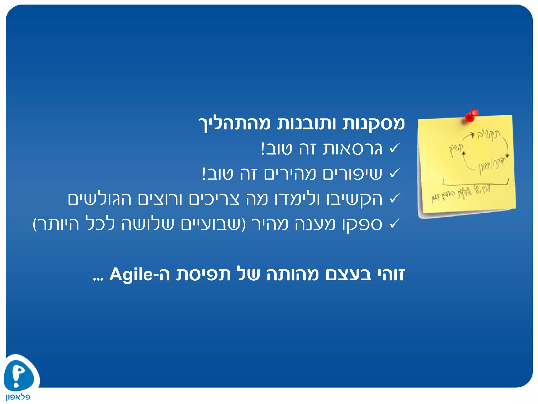 ‫מהתהליך‬ ‫ותובנות‬ ‫מסקנות‬
‫טוב‬ ‫זה‬ ‫גרסאות‬!
‫טוב‬ ‫זה‬ ‫מהירים‬ ‫שיפורים‬!
‫הגולשים‬ ‫ורוצים‬ ‫צריכים‬ ‫מה‬ ‫ולימדו‬ ‫הקשיבו‬
‫מהיר‬ ‫מענה‬ ‫ספקו‬)‫היותר‬ ‫לכל‬ ‫שלושה‬ ‫שבועיים‬(
‫ה‬ ‫תפיסת‬ ‫של‬ ‫מהותה‬ ‫בעצם‬ ‫זוהי‬-Agile...
 