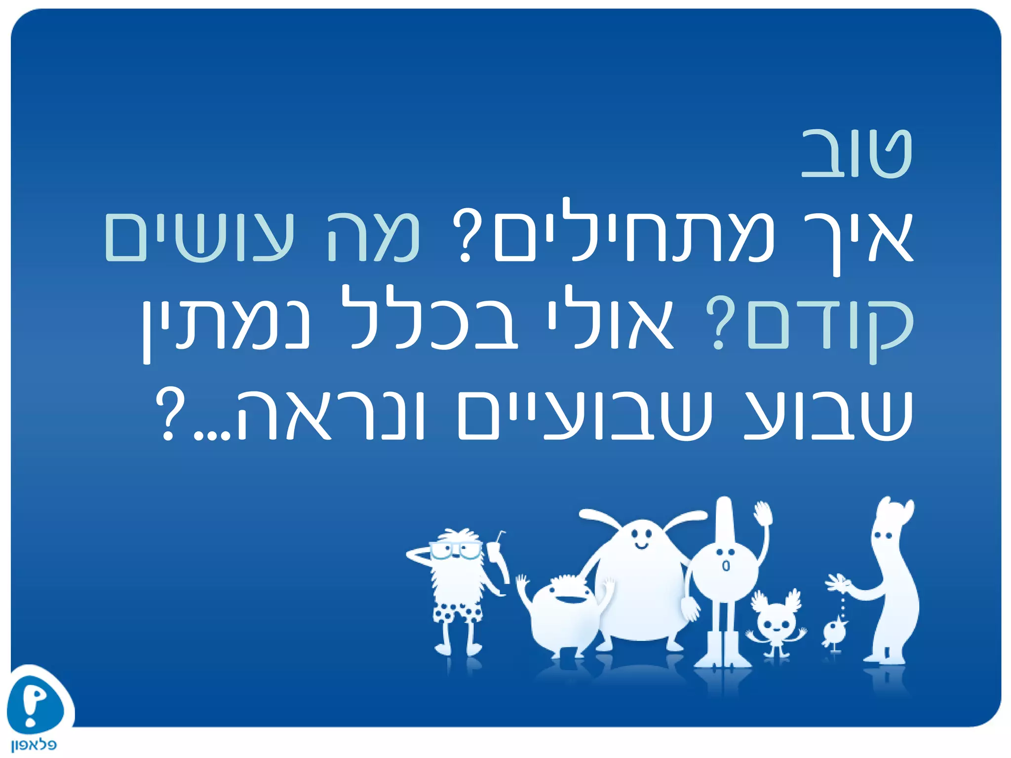 ‫טוב‬
‫מתחילים‬ ‫איך‬?‫עושים‬ ‫מה‬
‫קודם‬?‫נמתין‬ ‫בכלל‬ ‫אולי‬
‫ונראה‬ ‫שבועיים‬ ‫שבוע‬...?
 