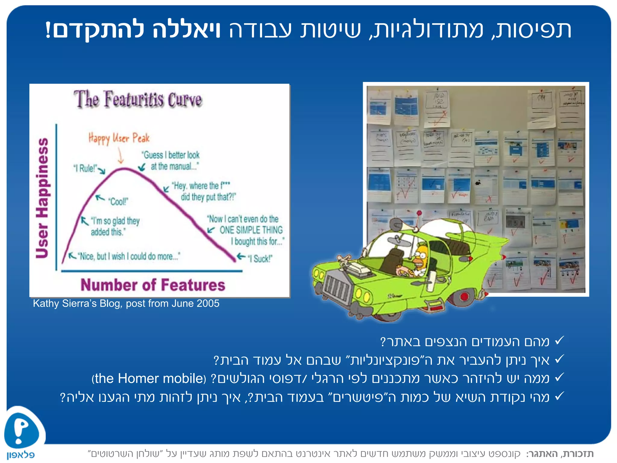 Kathy Sierra’s Blog, post from June 2005
‫תפיסות‬,‫מתודולגיות‬,‫עבודה‬ ‫שיטות‬‫להתקדם‬ ‫ויאללה‬!
‫תזכורת‬,‫האתגר‬:‫שעד‬ ‫מותג‬ ‫לשפת‬ ‫בהתאם‬ ‫אינטרנט‬ ‫לאתר‬ ‫חדשים‬ ‫משתמש‬ ‫וממשק‬ ‫עיצובי‬ ‫קונספט‬‫על‬ ‫יין‬"‫השרטוטים‬ ‫שולחן‬"
‫באתר‬ ‫הנצפים‬ ‫העמודים‬ ‫מהם‬?
‫את‬ ‫להעביר‬ ‫ניתן‬ ‫איך‬‫ה‬"‫פונקציונליות‬"‫הבית‬ ‫עמוד‬ ‫אל‬ ‫שבהם‬?
‫הרגלי‬ ‫לפי‬ ‫מתכננים‬ ‫כאשר‬ ‫להיזהר‬ ‫יש‬ ‫ממה‬/‫הגולשים‬ ‫דפוסי‬?)the Homer mobile(
‫כמות‬ ‫של‬ ‫השיא‬ ‫נקודת‬ ‫מהי‬‫ה‬"‫פיטשרים‬"‫ב‬‫הבית‬ ‫עמוד‬,?‫אליה‬ ‫הגענו‬ ‫מתי‬ ‫לזהות‬ ‫ניתן‬ ‫איך‬?
 