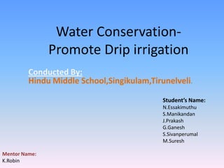 Water Conservation-
               Promote Drip irrigation
         Conducted By:
         Hindu Middle School,Singikulam,Tirunelveli.

                                            Student’s Name:
                                            N.Essakimuthu
                                            S.Manikandan
                                            J.Prakash
                                            G.Ganesh
                                            S.Sivanperumal
                                            M.Suresh

Mentor Name:
K.Robin
 