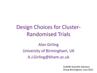 Design Choices for Cluster-
Randomised Trials
Alan Girling
University of Birmingham, UK
A.J.Girling@bham.ac.uk
CLAHRC Scientific Advisory
Group Birmingham, June 2015
 