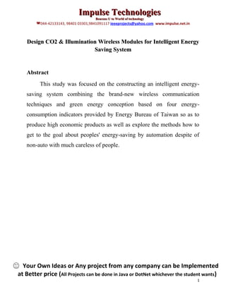 Impulse Technologies
                                      Beacons U to World of technology
        044-42133143, 98401 03301,9841091117 ieeeprojects@yahoo.com www.impulse.net.in



   Design CO2 & Illumination Wireless Modules for Intelligent Energy
                           Saving System


   Abstract
         This study was focused on the constructing an intelligent energy-
   saving system combining the brand-new wireless communication
   techniques and green energy conception based on four energy-
   consumption indicators provided by Energy Bureau of Taiwan so as to
   produce high economic products as well as explore the methods how to
   get to the goal about peoples' energy-saving by automation despite of
   non-auto with much careless of people.




  Your Own Ideas or Any project from any company can be Implemented
at Better price (All Projects can be done in Java or DotNet whichever the student wants)
                                                                                          1
 