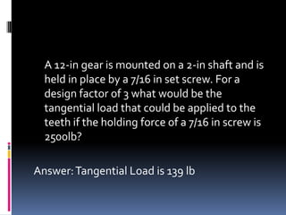 A 12-in gear is mounted on a 2-in shaft and is
held in place by a 7/16 in set screw. For a
design factor of 3 what would be the
tangential load that could be applied to the
teeth if the holding force of a 7/16 in screw is
2500lb?
Answer:Tangential Load is 139 lb
 