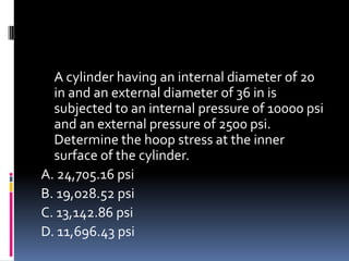 A cylinder having an internal diameter of 20
in and an external diameter of 36 in is
subjected to an internal pressure of 10000 psi
and an external pressure of 2500 psi.
Determine the hoop stress at the inner
surface of the cylinder.
A. 24,705.16 psi
B. 19,028.52 psi
C. 13,142.86 psi
D. 11,696.43 psi
 