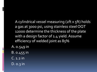 A cylindrical vessel measuring (2ft x 5ft) holds
a gas at 3000 psi, using stainless steel OQT
12000 determine the thickness of the plate
with a design factor of 1.4 yield. Assume
efficiency of welded joint as 85%
A. 0.549 in
B. 0.455 in
C. 1.2 in
D. 0.3 in
 