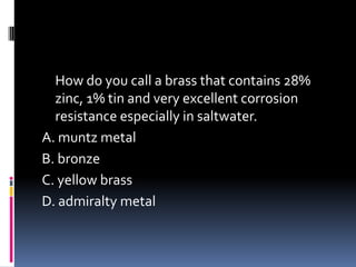 How do you call a brass that contains 28%
zinc, 1% tin and very excellent corrosion
resistance especially in saltwater.
A. muntz metal
B. bronze
C. yellow brass
D. admiralty metal
 