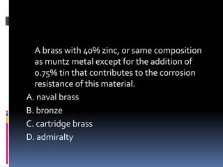 A brass with 40% zinc, or same composition
as muntz metal except for the addition of
0.75% tin that contributes to the corrosion
resistance of this material.
A. naval brass
B. bronze
C. cartridge brass
D. admiralty
 