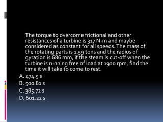The torque to overcome frictional and other
resistances of a turbine is 317 N-m and maybe
considered as constant for all speeds.The mass of
the rotating parts is 1.59 tons and the radius of
gyration is 686 mm, if the steam is cut-off when the
turbine is running free of load at 1920 rpm, find the
time it will take to come to rest.
A. 474.5 s
B. 500.81 s
C. 385.72 s
D. 601.22 s
 