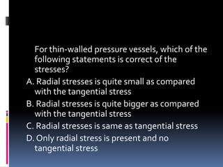For thin-walled pressure vessels, which of the
following statements is correct of the
stresses?
A. Radial stresses is quite small as compared
with the tangential stress
B. Radial stresses is quite bigger as compared
with the tangential stress
C. Radial stresses is same as tangential stress
D. Only radial stress is present and no
tangential stress
 
