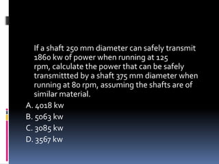 If a shaft 250 mm diameter can safely transmit
1860 kw of power when running at 125
rpm, calculate the power that can be safely
transmittted by a shaft 375 mm diameter when
running at 80 rpm, assuming the shafts are of
similar material.
A. 4018 kw
B. 5063 kw
C. 3085 kw
D. 3567 kw
 