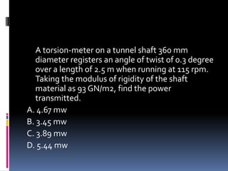A torsion-meter on a tunnel shaft 360 mm
diameter registers an angle of twist of 0.3 degree
over a length of 2.5 m when running at 115 rpm.
Taking the modulus of rigidity of the shaft
material as 93 GN/m2, find the power
transmitted.
A. 4.67 mw
B. 3.45 mw
C. 3.89 mw
D. 5.44 mw
 